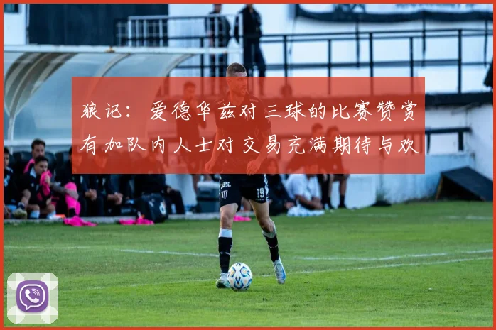 狼记：爱德华兹对三球的比赛赞赏有加队内人士对交易充满期待与欢欣