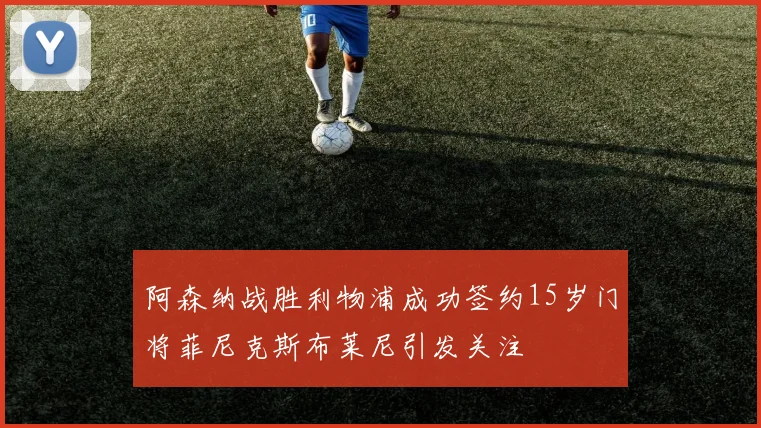 阿森纳战胜利物浦成功签约15岁门将菲尼克斯布莱尼引发关注