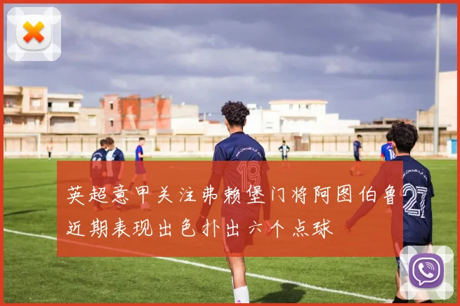 英超意甲关注弗赖堡门将阿图伯鲁近期表现出色扑出六个点球