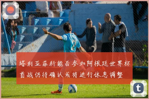 塔利亚菲科能否参加阿根廷世界杯首战仍待确认或将进行休息调整