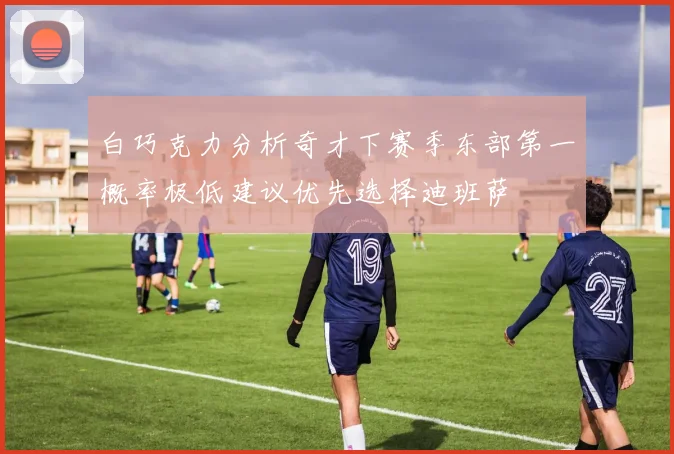白巧克力分析奇才下赛季东部第一概率极低建议优先选择迪班萨