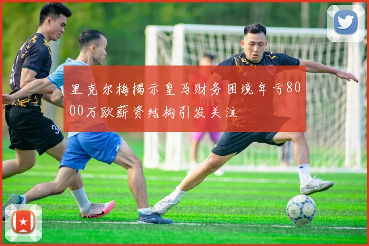 里克尔梅揭示皇马财务困境年亏8000万欧薪资结构引发关注
