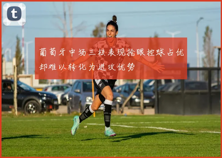 葡萄牙中场三核表现抢眼控球占优却难以转化为进攻优势