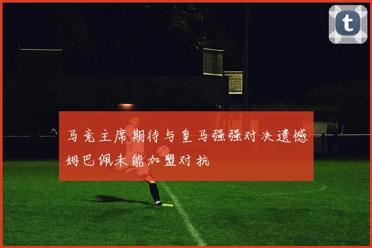 马竞主席期待与皇马强强对决遗憾姆巴佩未能加盟对抗