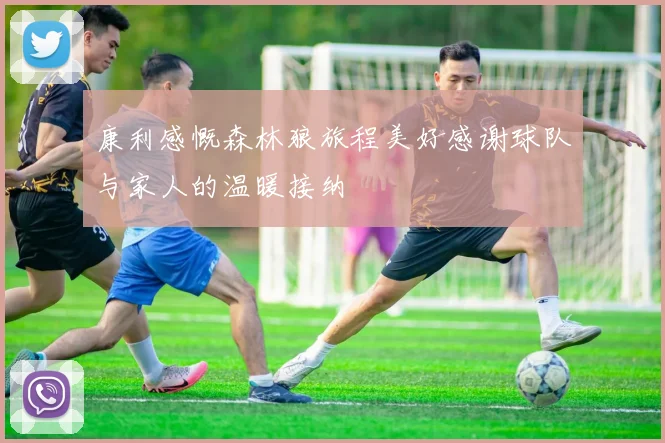 康利感慨森林狼旅程美好感谢球队与家人的温暖接纳