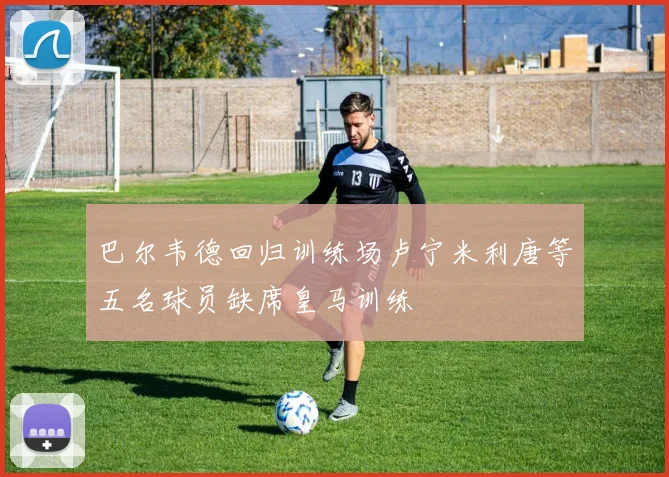 巴尔韦德回归训练场卢宁米利唐等五名球员缺席皇马训练