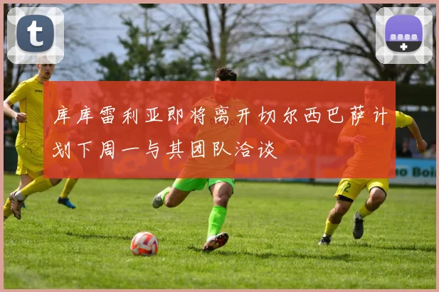 库库雷利亚即将离开切尔西巴萨计划下周一与其团队洽谈