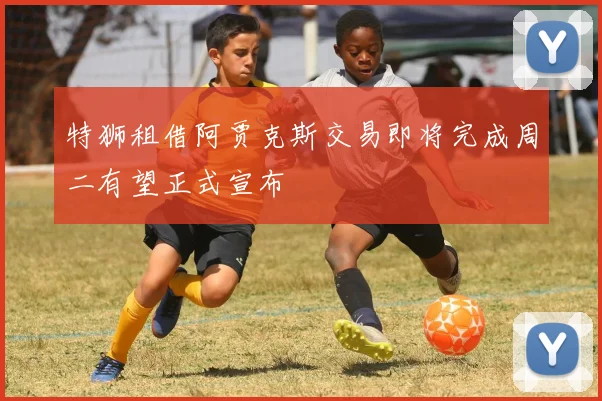 特狮租借阿贾克斯交易即将完成周二有望正式宣布